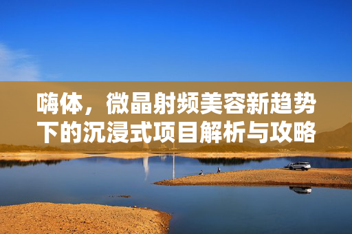 嗨体，微晶射频美容新趋势下的沉浸式项目解析与攻略指南