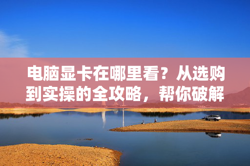 电脑显卡在哪里看？从选购到实操的全攻略，帮你破解显卡查找核心难题