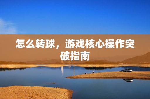 怎么转球，游戏核心操作突破指南