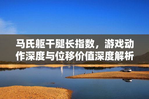 马氏躯干腿长指数，游戏动作深度与位移价值深度解析