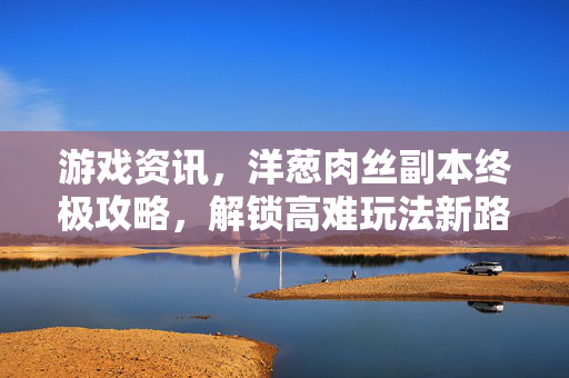 游戏资讯，洋葱肉丝副本终极攻略，解锁高难玩法新路径