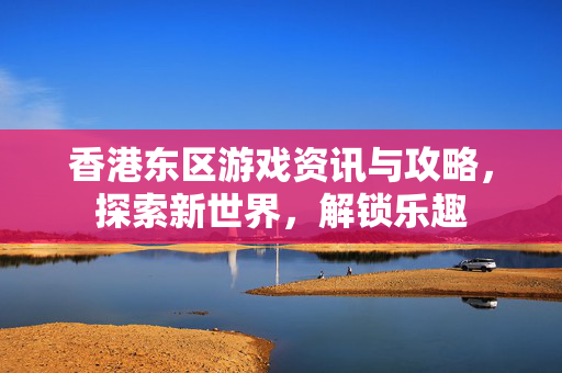 香港东区游戏资讯与攻略，探索新世界，解锁乐趣