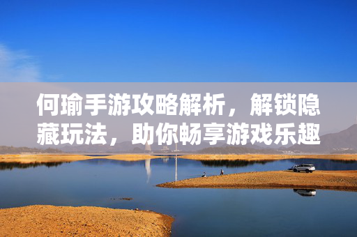 何瑜手游攻略解析，解锁隐藏玩法，助你畅享游戏乐趣