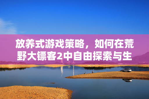 放养式游戏策略,如何在荒野大镖客2中自由探索与生存 放养式游戏策略,如何在荒野大镖客2中自由探索与生存