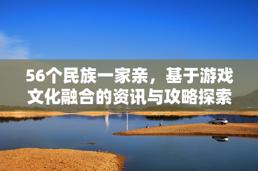 56个民族一家亲，基于游戏文化融合的资讯与攻略探索