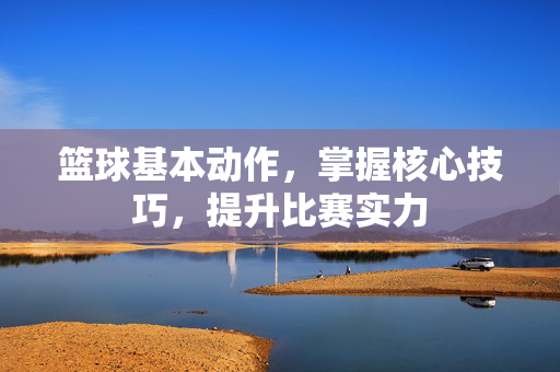 篮球基本动作，掌握核心技巧，提升比赛实力