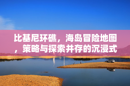 比基尼环礁，海岛冒险地图，策略与探索并存的沉浸式游戏资讯与攻略指南