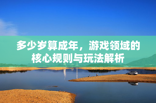 多少岁算成年，游戏领域的核心规则与玩法解析