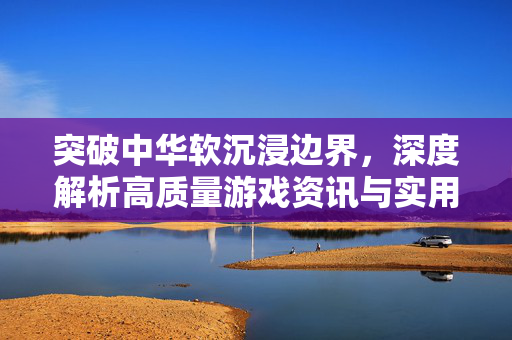突破中华软沉浸边界，深度解析高质量游戏资讯与实用攻略