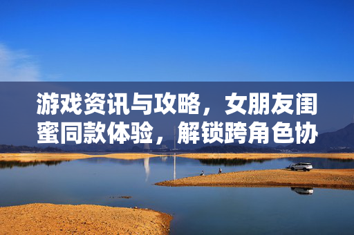 游戏资讯与攻略，女朋友闺蜜同款体验，解锁跨角色协作玩法
