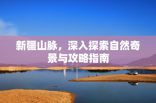 新疆山脉，深入探索自然奇景与攻略指南