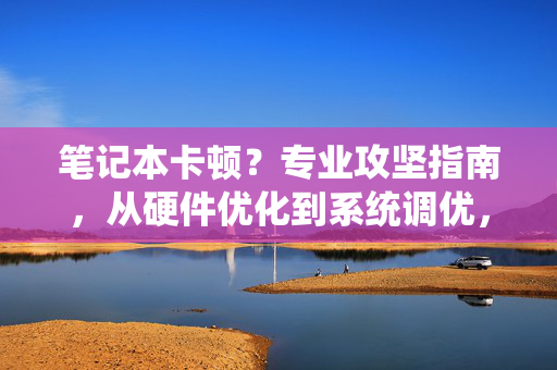 笔记本卡顿？专业攻坚指南，从硬件优化到系统调优，终结性能瓶颈