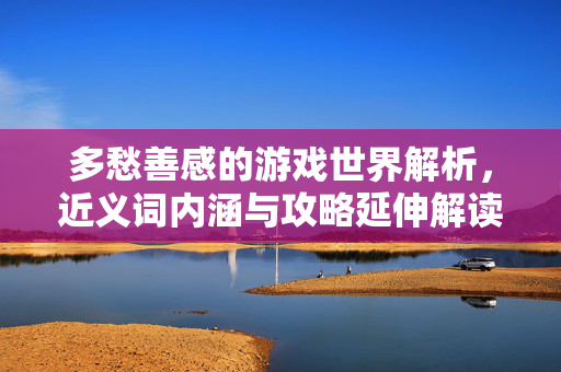 多愁善感的游戏世界解析，近义词内涵与攻略延伸解读