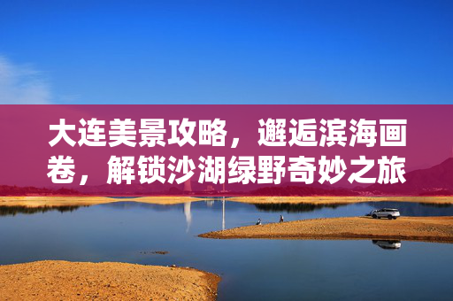 大连美景攻略，邂逅滨海画卷，解锁沙湖绿野奇妙之旅