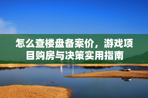 怎么查楼盘备案价，游戏项目购房与决策实用指南