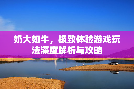 奶大如牛，极致体验游戏玩法深度解析与攻略