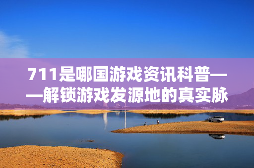 711是哪国游戏资讯科普——解锁游戏发源地的真实脉络