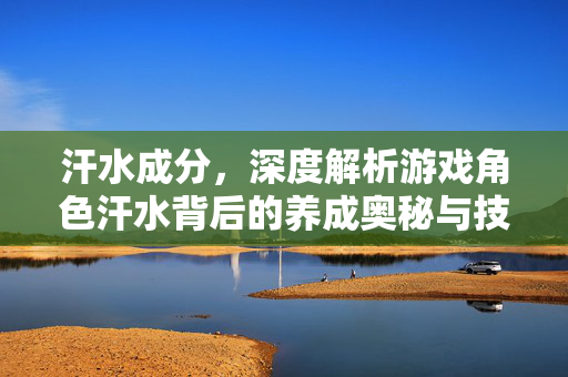汗水成分，深度解析游戏角色汗水背后的养成奥秘与技巧