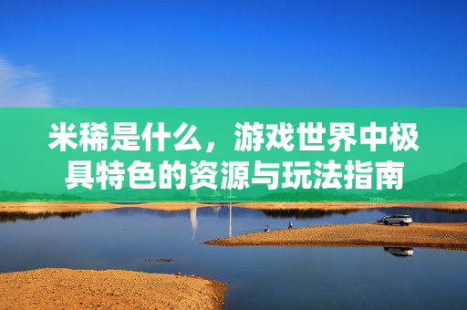 米稀是什么，游戏世界中极具特色的资源与玩法指南