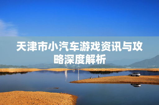 天津市小汽车游戏资讯与攻略深度解析