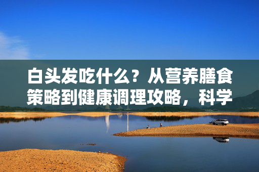 白头发吃什么？从营养膳食策略到健康调理攻略，科学应对白发问题