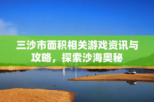 三沙市面积相关游戏资讯与攻略，探索沙海奥秘