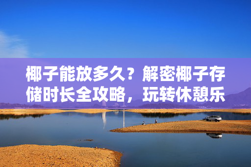 椰子能放多久？解密椰子存储时长全攻略，玩转休憩乐趣