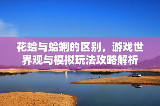 花蛤与蛤蜊的区别，游戏世界观与模拟玩法攻略解析