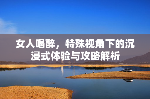 女人喝醉，特殊视角下的沉浸式体验与攻略解析