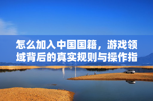 怎么加入中国国籍，游戏领域背后的真实规则与操作指南