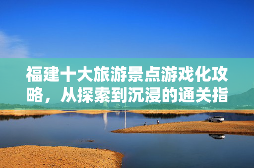 福建十大旅游景点游戏化攻略，从探索到沉浸的通关指南
