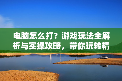 电脑怎么打？游戏玩法全解析与实操攻略，带你玩转精彩游戏世界