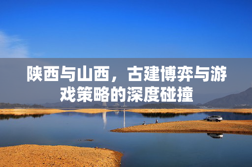 陕西与山西，古建博弈与游戏策略的深度碰撞