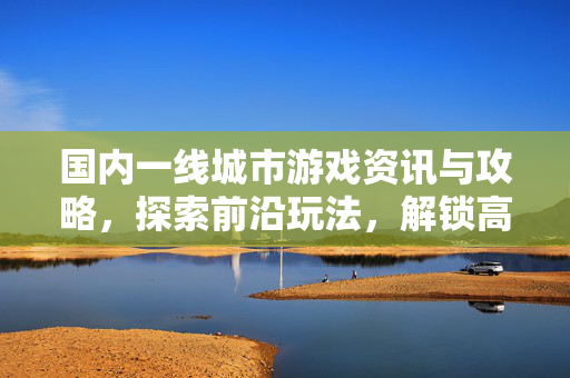 国内一线城市游戏资讯与攻略，探索前沿玩法，解锁高品质游戏体验