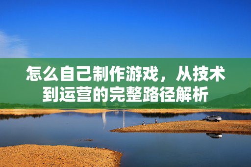 怎么自己制作游戏，从技术到运营的完整路径解析