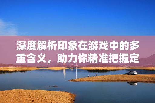 深度解析印象在游戏中的多重含义,助力你精准把握定位与策略 深度解析印象在游戏中的多重含义,助力你精准把握定位与策略