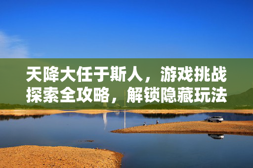 天降大任于斯人，游戏挑战探索全攻略，解锁隐藏玩法与技巧指南