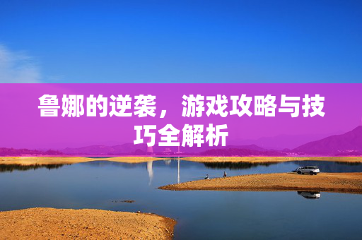 鲁娜的逆袭，游戏攻略与技巧全解析