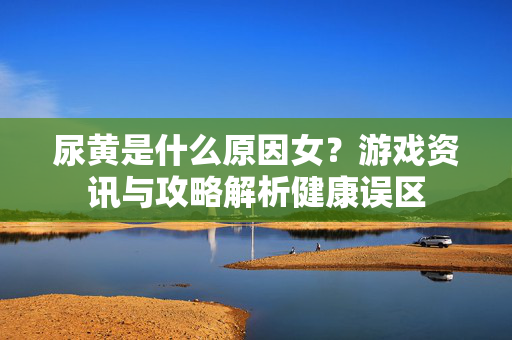 尿黄是什么原因女?游戏资讯与攻略解析健康误区 尿黄是什么原因女?游戏资讯与攻略解析健康误区