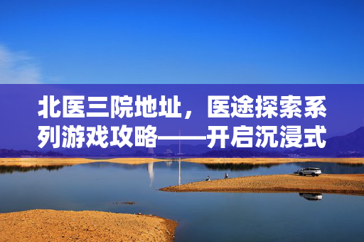 北医三院地址,医途探索系列游戏攻略——开启沉浸式探索之旅 北医三院地址,医途探索系列游戏攻略——开启沉浸式探索之旅