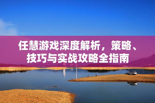 任慧游戏深度解析，策略、技巧与实战攻略全指南