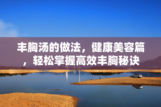 丰胸汤的做法，健康美容篇，轻松掌握高效丰胸秘诀