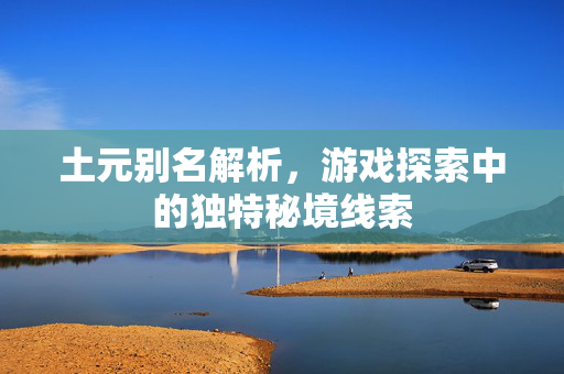 土元别名解析，游戏探索中的独特秘境线索