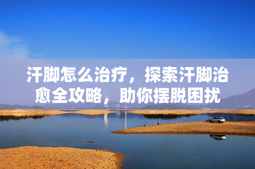 汗脚怎么治疗，探索汗脚治愈全攻略，助你摆脱困扰