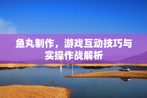 鱼丸制作，游戏互动技巧与实操作战解析