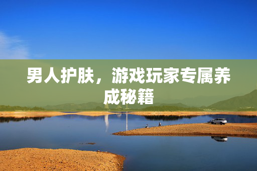 男人护肤，游戏玩家专属养成秘籍