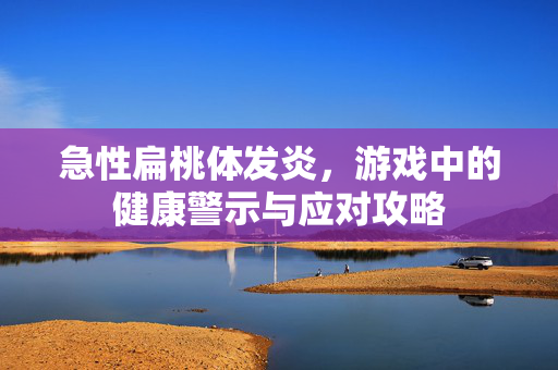 急性扁桃体发炎，游戏中的健康警示与应对攻略