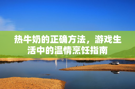 热牛奶的正确方法,游戏生活中的温情烹饪指南 热牛奶的正确方法,游戏生活中的温情烹饪指南