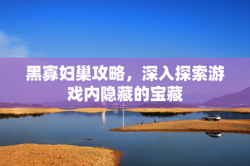黑寡妇巢攻略，深入探索游戏内隐藏的宝藏