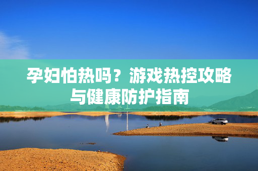 孕妇怕热吗？游戏热控攻略与健康防护指南